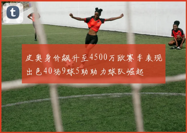 皮奥身价飙升至4500万欧赛季表现出色40场9球5助助力球队崛起