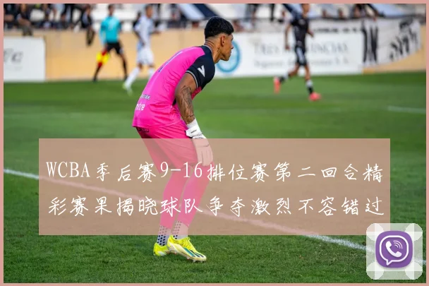 WCBA季后赛9-16排位赛第二回合精彩赛果揭晓球队争夺激烈不容错过