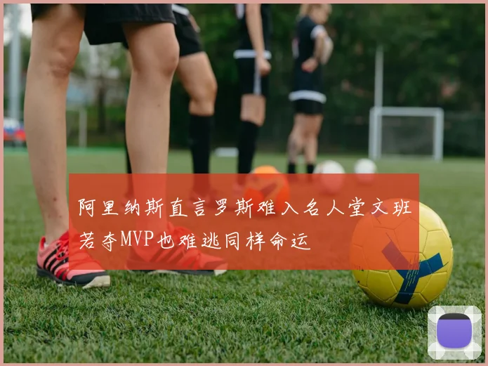 阿里纳斯直言罗斯难入名人堂文班若夺MVP也难逃同样命运