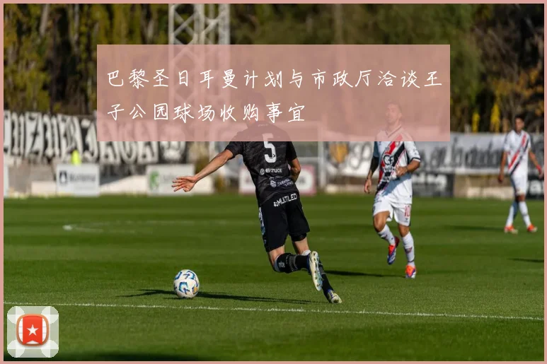 巴黎圣日耳曼计划与市政厅洽谈王子公园球场收购事宜