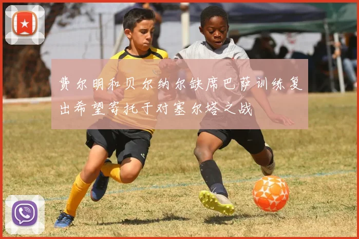 费尔明和贝尔纳尔缺席巴萨训练复出希望寄托于对塞尔塔之战
