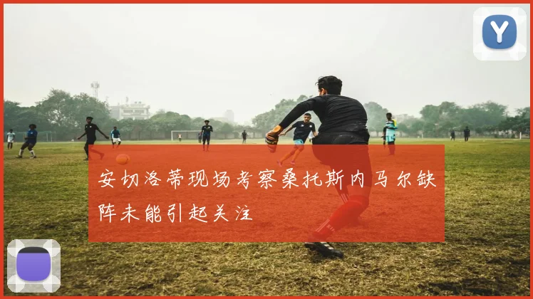 安切洛蒂现场考察桑托斯内马尔缺阵未能引起关注