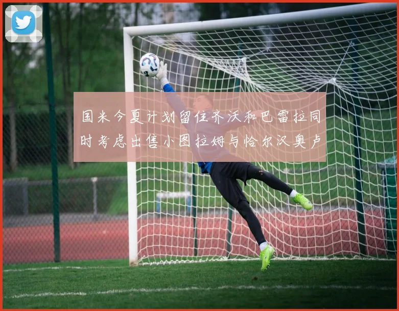 国米今夏计划留住齐沃和巴雷拉同时考虑出售小图拉姆与恰尔汉奥卢